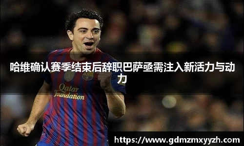 哈维确认赛季结束后辞职巴萨亟需注入新活力与动力
