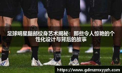 足球明星腿部纹身艺术揭秘：那些令人惊艳的个性化设计与背后的故事