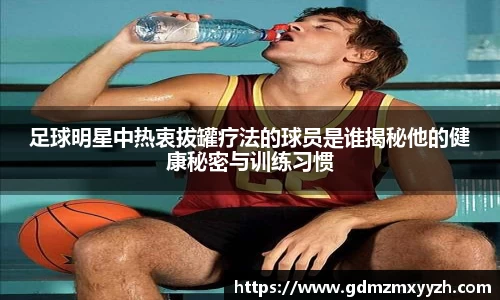 足球明星中热衷拔罐疗法的球员是谁揭秘他的健康秘密与训练习惯